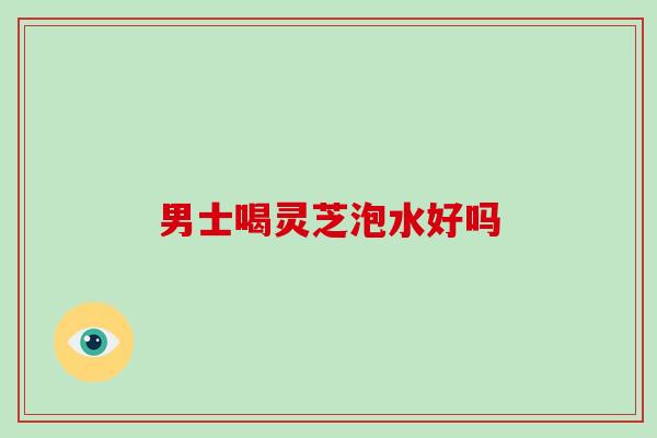 男士喝灵芝泡水好吗 男士喝灵芝泡水好吗