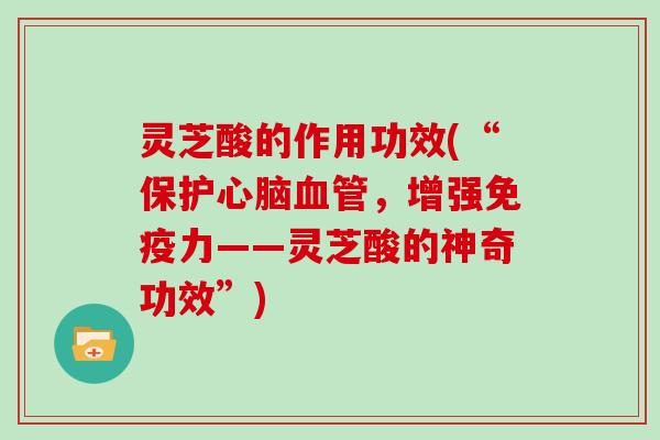 灵芝酸的作用功效(“保护,增强免疫力——灵芝酸的神奇功效”) 灵芝酸的作用功效(“保护,增强免疫力——灵芝酸的神奇功效”)