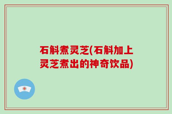 石斛煮灵芝(石斛加上灵芝煮出的神奇饮品) 石斛煮灵芝(石斛加上灵芝煮出的神奇饮品)