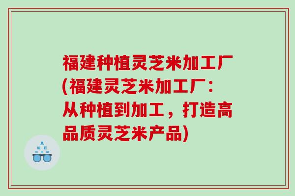 福建种植灵芝米加工厂(福建灵芝米加工厂：从种植到加工，打造高品质灵芝米产品)