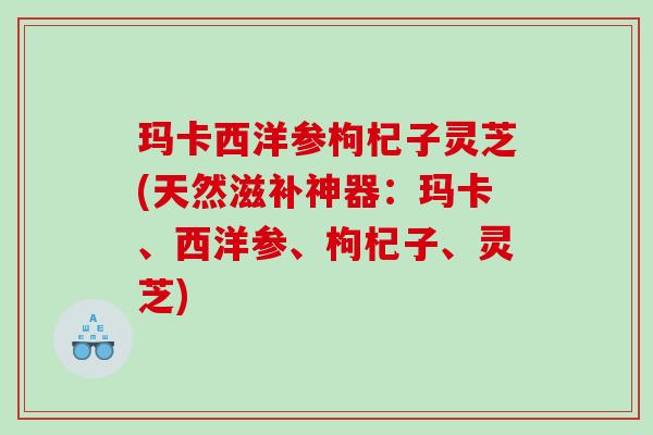 玛卡西洋参枸杞子灵芝(天然滋补神器：玛卡、西洋参、枸杞子、灵芝)