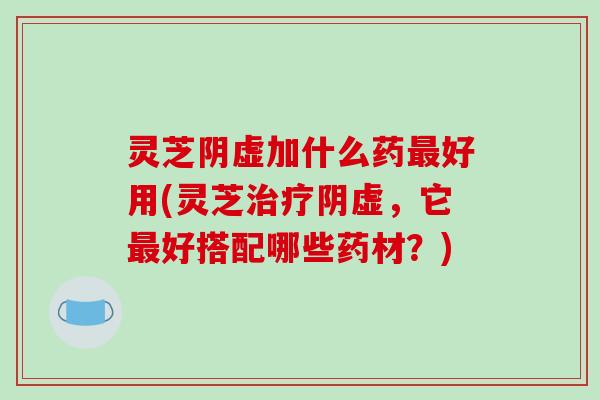 灵芝阴虚加什么药最好用(灵芝治疗阴虚，它最好搭配哪些药材？)