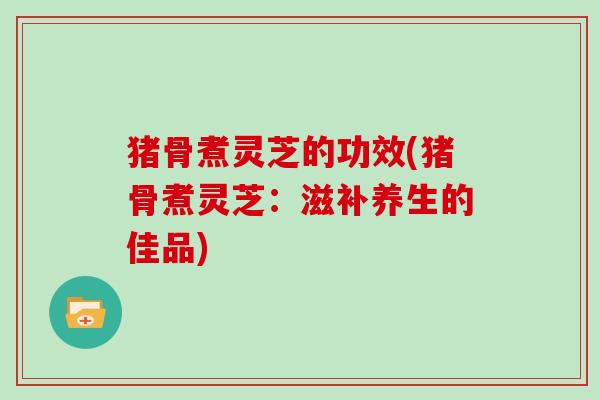 猪骨煮灵芝的功效(猪骨煮灵芝：滋补养生的佳品)