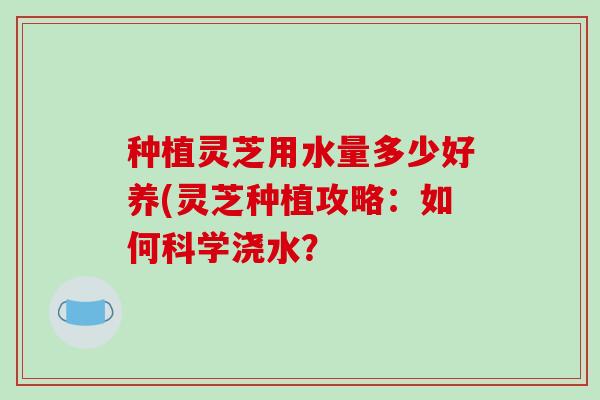 种植灵芝用水量多少好养(灵芝种植攻略：如何科学浇水？