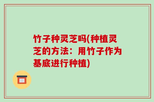 竹子种灵芝吗(种植灵芝的方法:用竹子作为基底进行种植) 竹子种灵芝吗(种植灵芝的方法:用竹子作为基底进行种植)
