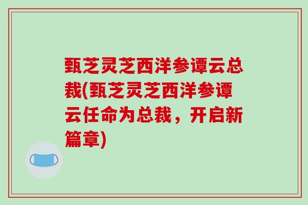 甄芝灵芝西洋参谭云总裁(甄芝灵芝西洋参谭云任命为总裁，开启新篇章)