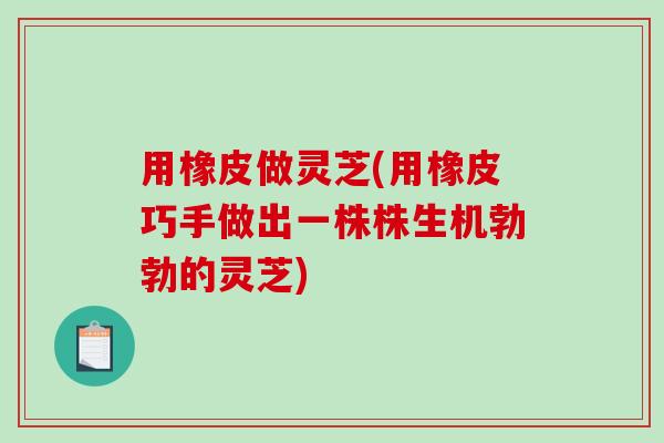 用橡皮做灵芝(用橡皮巧手做出一株株生机勃勃的灵芝)