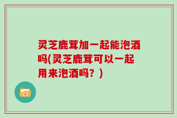 灵芝鹿茸加一起能泡酒吗(灵芝鹿茸可以一起用来泡酒吗？)