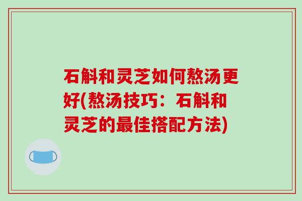 石斛和灵芝如何熬汤更好(熬汤技巧：石斛和灵芝的最佳搭配方法)