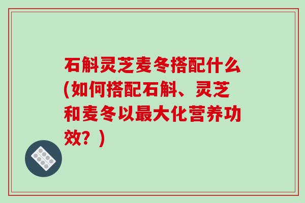 石斛灵芝麦冬搭配什么(如何搭配石斛、灵芝和麦冬以最大化营养功效？)