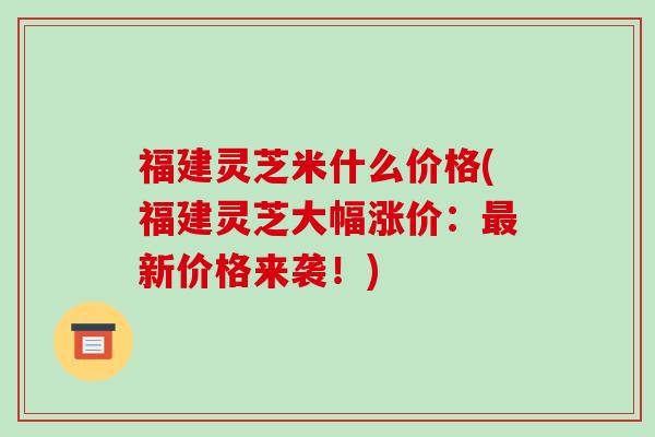福建灵芝米什么价格(福建灵芝大幅涨价：最新价格来袭！)