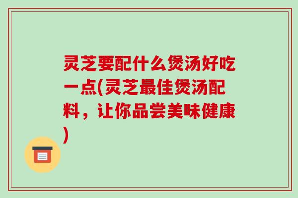 灵芝要配什么煲汤好吃一点(灵芝佳煲汤配料,让你品尝美味健康) 灵芝要配什么煲汤好吃一点(灵芝佳煲汤配料,让你品尝美味健康)