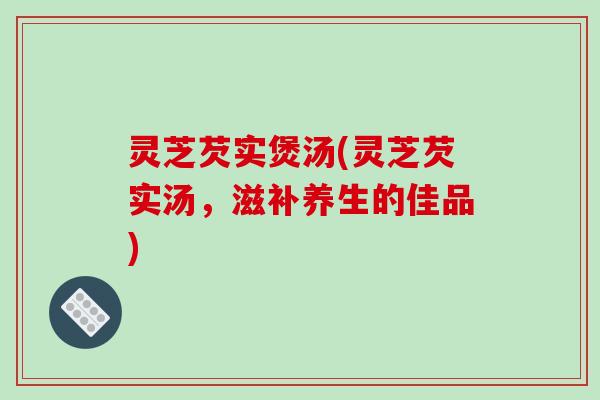 灵芝芡实煲汤(灵芝芡实汤,滋补养生的佳品) 灵芝芡实煲汤(灵芝芡实汤,滋补养生的佳品)