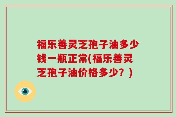 福乐善灵芝孢子油多少钱一瓶正常(福乐善灵芝孢子油价格多少？)