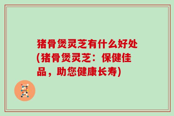 猪骨煲灵芝有什么好处(猪骨煲灵芝：保健佳品，助您健康长寿)