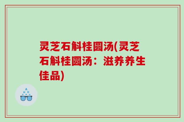 灵芝石斛桂圆汤(灵芝石斛桂圆汤:滋养养生佳品) 灵芝石斛桂圆汤(灵芝石斛桂圆汤:滋养养生佳品)