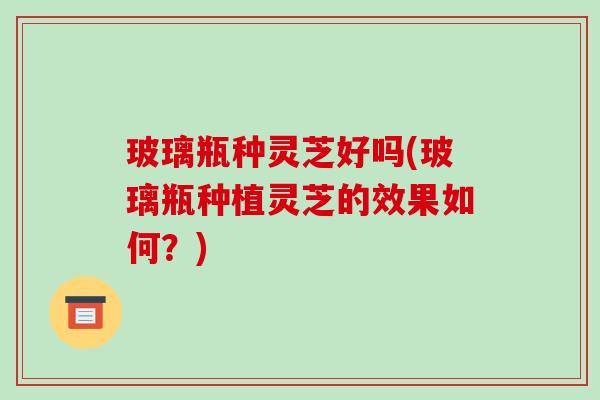 玻璃瓶种灵芝好吗(玻璃瓶种植灵芝的效果如何?) 玻璃瓶种灵芝好吗(玻璃瓶种植灵芝的效果如何?)