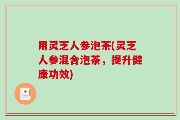 用灵芝人参泡茶(灵芝人参混合泡茶,提升健康功效) 用灵芝人参泡茶(灵芝人参混合泡茶,提升健康功效)