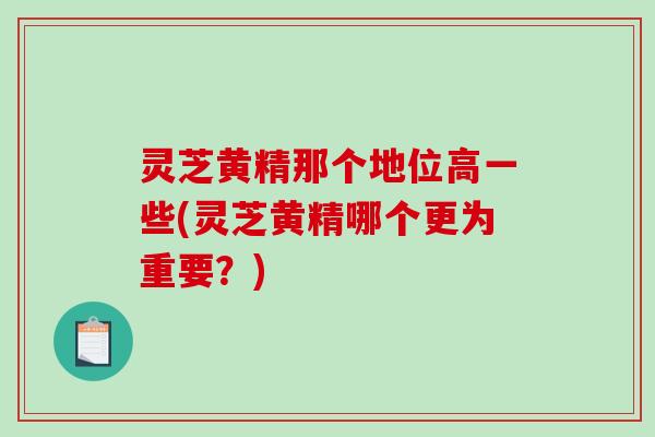 灵芝黄精那个地位高一些(灵芝黄精哪个更为重要？)
