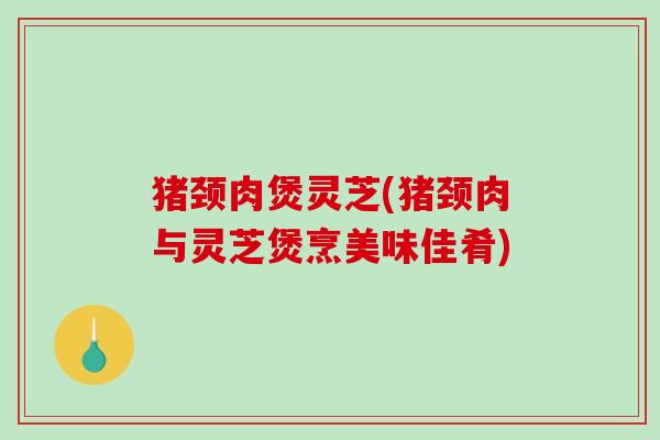 猪颈肉煲灵芝(猪颈肉与灵芝煲烹美味佳肴) 猪颈肉煲灵芝(猪颈肉与灵芝煲烹美味佳肴)