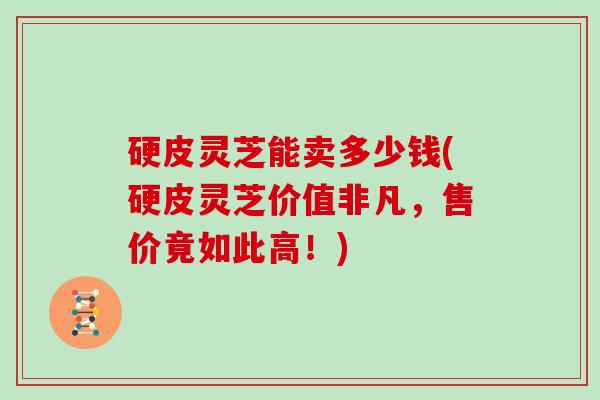 硬皮灵芝能卖多少钱(硬皮灵芝价值非凡，售价竟如此高！)