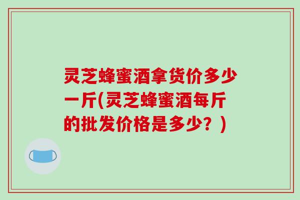 灵芝蜂蜜酒拿货价多少一斤(灵芝蜂蜜酒每斤的批发价格是多少?) 灵芝蜂蜜酒拿货价多少一斤(灵芝蜂蜜酒每斤的批发价格是多少?)