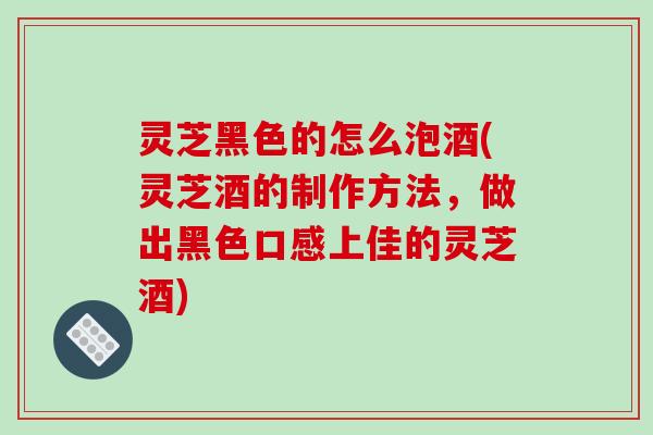 灵芝黑色的怎么泡酒(灵芝酒的制作方法,做出黑色口感上佳的灵芝酒) 灵芝黑色的怎么泡酒(灵芝酒的制作方法,做出黑色口感上佳的灵芝酒)