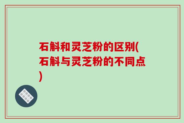 石斛和灵芝粉的区别(石斛与灵芝粉的不同点) 石斛和灵芝粉的区别(石斛与灵芝粉的不同点)