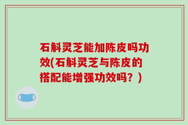石斛灵芝能加陈皮吗功效(石斛灵芝与陈皮的搭配能增强功效吗?) 石斛灵芝能加陈皮吗功效(石斛灵芝与陈皮的搭配能增强功效吗?)