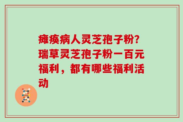 瘫痪病人灵芝孢子粉？瑞草灵芝孢子粉一百元福利，都有哪些福利活动