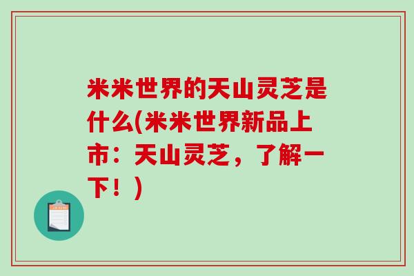 米米世界的天山灵芝是什么(米米世界新品上市:天山灵芝,了解一下!) 米米世界的天山灵芝是什么(米米世界新品上市:天山灵芝,了解一下!)