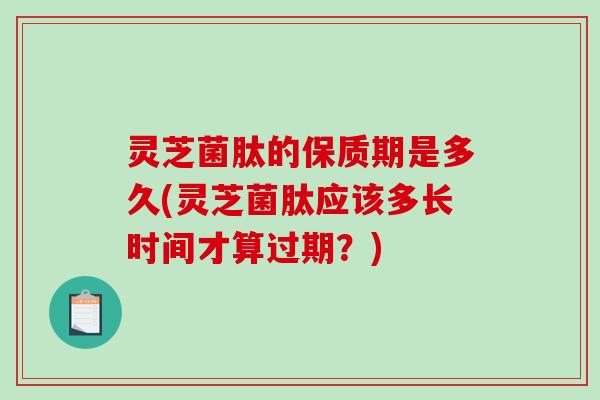 灵芝菌肽的保质期是多久(灵芝菌肽应该多长时间才算过期?) 灵芝菌肽的保质期是多久(灵芝菌肽应该多长时间才算过期?)