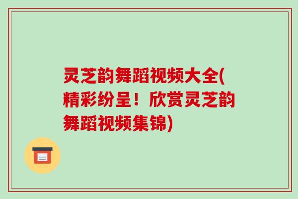 灵芝韵舞蹈视频大全(精彩纷呈！欣赏灵芝韵舞蹈视频集锦)
