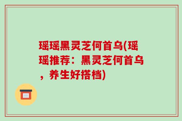 瑶瑶黑灵芝何首乌(瑶瑶推荐:黑灵芝何首乌,养生好搭档) 瑶瑶黑灵芝何首乌(瑶瑶推荐:黑灵芝何首乌,养生好搭档)