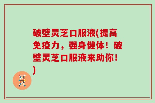 破壁灵芝口服液(提高免疫力,强身健体!破壁灵芝口服液来助你!) 破壁灵芝口服液(提高免疫力,强身健体!破壁灵芝口服液来助你!)