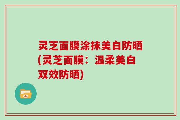 灵芝面膜涂抹美白防晒(灵芝面膜：温柔美白双效防晒)