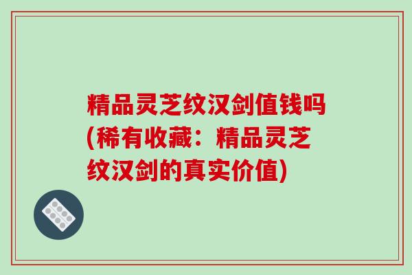 精品灵芝纹汉剑值钱吗(稀有收藏：精品灵芝纹汉剑的真实价值)
