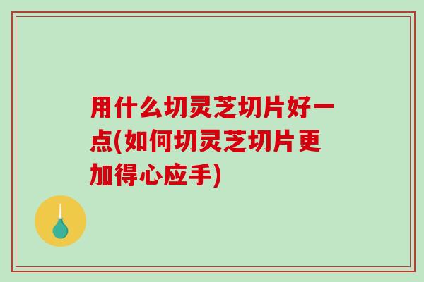 用什么切灵芝切片好一点(如何切灵芝切片更加得心应手) 用什么切灵芝切片好一点(如何切灵芝切片更加得心应手)