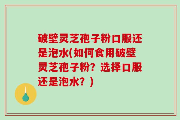 破壁灵芝孢子粉口服还是泡水(如何食用破壁灵芝孢子粉？选择口服还是泡水？)