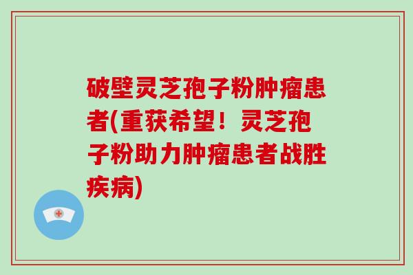 破壁灵芝孢子粉肿瘤患者(重获希望！灵芝孢子粉助力肿瘤患者战胜疾病)