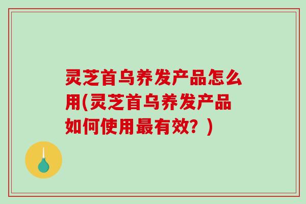 灵芝首乌养发产品怎么用(灵芝首乌养发产品如何使用最有效？)
