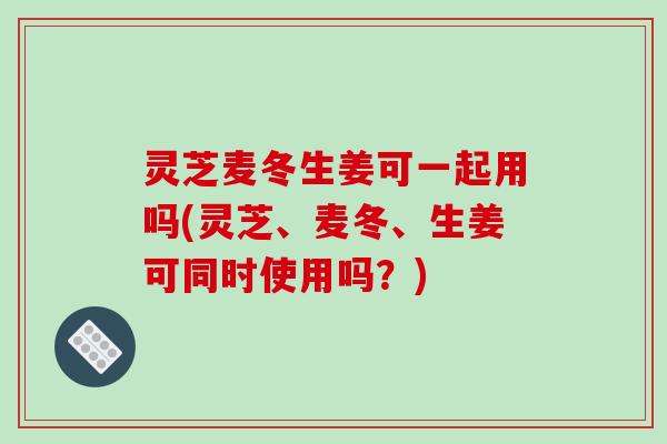 灵芝麦冬生姜可一起用吗(灵芝、麦冬、生姜可同时使用吗?) 灵芝麦冬生姜可一起用吗(灵芝、麦冬、生姜可同时使用吗?)
