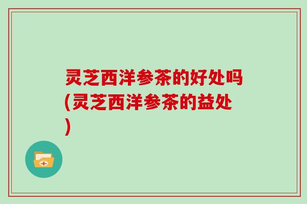 灵芝西洋参茶的好处吗(灵芝西洋参茶的益处)