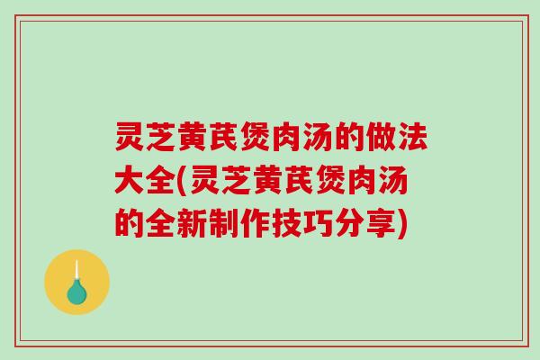 灵芝黄芪煲肉汤的做法大全(灵芝黄芪煲肉汤的全新制作技巧分享) 灵芝黄芪煲肉汤的做法大全(灵芝黄芪煲肉汤的全新制作技巧分享)