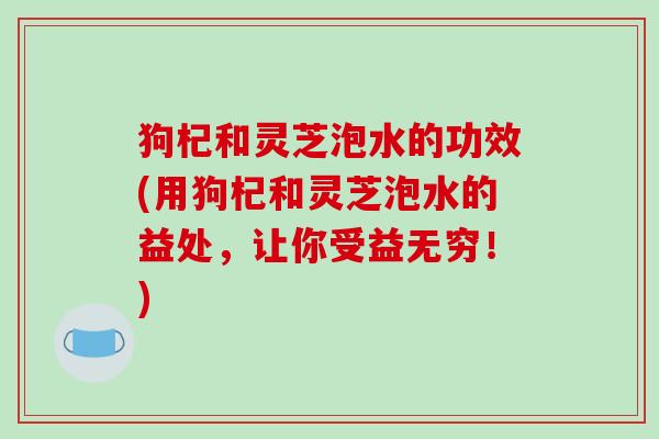 狗杞和灵芝泡水的功效(用狗杞和灵芝泡水的益处,让你受益无穷!) 狗杞和灵芝泡水的功效(用狗杞和灵芝泡水的益处,让你受益无穷!)