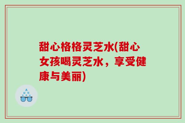 甜心格格灵芝水(甜心女孩喝灵芝水，享受健康与美丽)