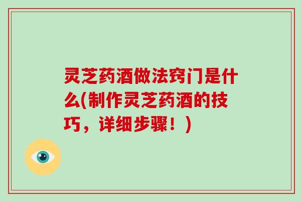 灵芝药酒做法窍门是什么(制作灵芝药酒的技巧，详细步骤！)