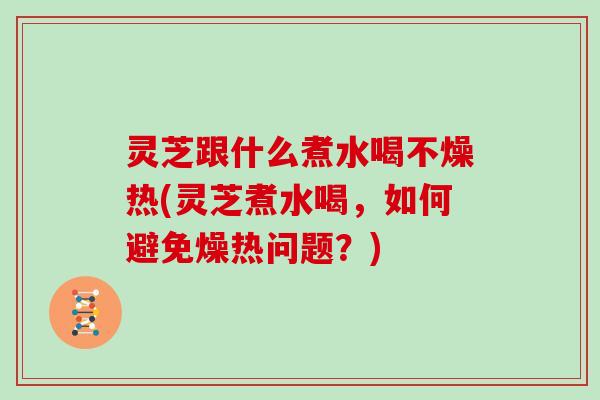 灵芝跟什么煮水喝不燥热(灵芝煮水喝,如何避免燥热问题?) 灵芝跟什么煮水喝不燥热(灵芝煮水喝,如何避免燥热问题?)