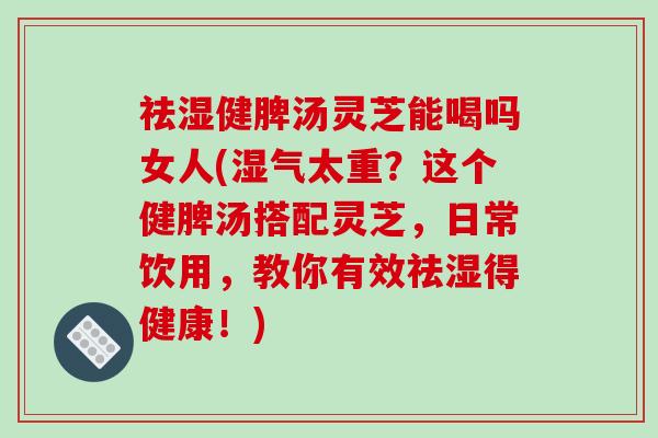 祛湿健脾汤灵芝能喝吗女人(湿气太重?这个健脾汤搭配灵芝,日常饮用,教你有效祛湿得健康!) 祛湿健脾汤灵芝能喝吗女人(湿气太重?这个健脾汤搭配灵芝,日常饮用,教你有效祛湿得健康!)
