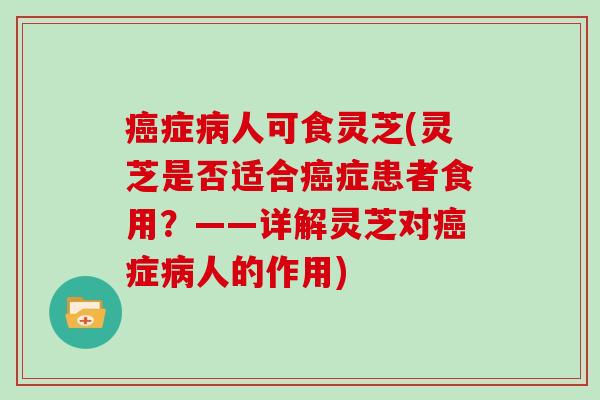 癌症病人可食灵芝(灵芝是否适合癌症患者食用？——详解灵芝对癌症病人的作用)